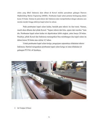selam yang dibeli Indonesia akan dibuat di Korsel melalui perusahaan galangan Daewoo
Shipbuiliding Marine Enginering (DSME). Pembuatan kapal selam pertama berlangsung dalam
kurun 36 bulan. Selama itu pula teknisi dari Indonesia akan memperhatikan dengan saksama cara
mereka merakit hingga akhirnya kapal selam itu selesai.
Pada pembuatan kapal selam kedua, barulah para teknisi itu ikut turun. Namun,
masih akan dibantu dari pihak Korsel. "Separo teknisi dari kita, separo dari mereka," kata
dia. Pembuatan kapal selam kedua ini diperkirakan lebih singkat, yakni hanya 20 bulan.
Pasalnya, pihak Korsel dan Indonesia menargetkan bisa membangun dua kapal selam itu
dalam kurun 56 bulan atau sekitar 4,5 tahun.
Untuk pembuatan kapal selam ketiga, pengerjaan sepenuhnya dilakukan teknisi
Indonesia. Hartind mengatakan pembuatan kapal selam ketiga ini akan dilakukan di
galangan PT PAL di Surabaya.
2. Jet Tempur (China)
5
 