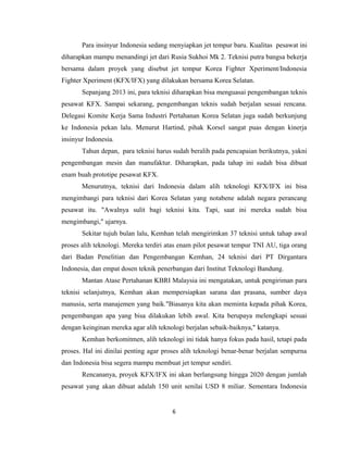 Para insinyur Indonesia sedang menyiapkan jet tempur baru. Kualitas pesawat ini
diharapkan mampu menandingi jet dari Rusia Sukhoi Mk 2. Teknisi putra bangsa bekerja
bersama dalam proyek yang disebut jet tempur Korea Fighter Xperiment/Indonesia
Fighter Xperiment (KFX/IFX) yang dilakukan bersama Korea Selatan.
Sepanjang 2013 ini, para teknisi diharapkan bisa menguasai pengembangan teknis
pesawat KFX. Sampai sekarang, pengembangan teknis sudah berjalan sesuai rencana.
Delegasi Komite Kerja Sama Industri Pertahanan Korea Selatan juga sudah berkunjung
ke Indonesia pekan lalu. Menurut Hartind, pihak Korsel sangat puas dengan kinerja
insinyur Indonesia.
Tahun depan, para teknisi harus sudah beralih pada pencapaian berikutnya, yakni
pengembangan mesin dan manufaktur. Diharapkan, pada tahap ini sudah bisa dibuat
enam buah prototipe pesawat KFX.
Menurutnya, teknisi dari Indonesia dalam alih teknologi KFX/IFX ini bisa
mengimbangi para teknisi dari Korea Selatan yang notabene adalah negara perancang
pesawat itu. "Awalnya sulit bagi teknisi kita. Tapi, saat ini mereka sudah bisa
mengimbangi," ujarnya.
Sekitar tujuh bulan lalu, Kemhan telah mengirimkan 37 teknisi untuk tahap awal
proses alih teknologi. Mereka terdiri atas enam pilot pesawat tempur TNI AU, tiga orang
dari Badan Penelitian dan Pengembangan Kemhan, 24 teknisi dari PT Dirgantara
Indonesia, dan empat dosen teknik penerbangan dari Institut Teknologi Bandung.
Mantan Atase Pertahanan KBRI Malaysia ini mengatakan, untuk pengiriman para
teknisi selanjutnya, Kemhan akan mempersiapkan sarana dan prasana, sumber daya
manusia, serta manajemen yang baik."Biasanya kita akan meminta kepada pihak Korea,
pengembangan apa yang bisa dilakukan lebih awal. Kita berupaya melengkapi sesuai
dengan keinginan mereka agar alih teknologi berjalan sebaik-baiknya," katanya.
Kemhan berkomitmen, alih teknologi ini tidak hanya fokus pada hasil, tetapi pada
proses. Hal ini dinilai penting agar proses alih teknologi benar-benar berjalan sempurna
dan Indonesia bisa segera mampu membuat jet tempur sendiri.
Rencananya, proyek KFX/IFX ini akan berlangsung hingga 2020 dengan jumlah
pesawat yang akan dibuat adalah 150 unit senilai USD 8 miliar. Sementara Indonesia
6
 