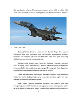 akan mendapatkan sebanyak 50 unit dengan anggaran sebesar USD 1,6 miliar. "Jika
lancar semua, ini adalah pesawat jet tempur pertama yang dibuat oleh ilmuwan Indonesia.
3. Rudal C-705 China
Beijing, (ANTARA Bengkulu) - Indonesia dan Republik Rakyat China sepakat
memperluas kerja sama pertahanan untuk meningkatkan profesionalisme angkatan
bersenjata kedua negara, hubungan lebih baik kedua pihak serta guna mendukung
stabilitas keamanan kawasan khususnya di Asia.
Demikian pokok bahasan dalam Forum ke-5 Konsultasi Pertahanan Indonesia-
China di Beijing, Kamis. Dalam forum itu, delegasi Indonesia dipimpin Wakil Menteri
Pertahanan Sjafrie Sjamsoeddin sedangkan delegasi China dipimpin Wakil Kepala Staf
Umum Angkatan Bersenjata China Letnan Jenderal Qi Jian Guo.
Dalam dokumen resmi yang diterima ANTARA di Beijing, dalam pertemuan
tertutup itu dibahas berbagai kerja sama pertahanan yang telah dijalin dan akan
dilakukan di masa depan oleh kedua negara.
Sejak Forum Konsultasi Pertahanan Indonesia-China dibentuk pada 2007
berbagai kerja sama telah dilakukan kedua negara seperti pendidikan perwira, latihan
bersama pasukan khusus kedua negara, pelatihan pilot pesawat tempur Sukhoi TNI-
7
 