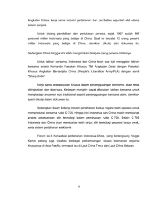 Angkatan Udara, kerja sama industri pertahanan dan pembelian sejumlah alat utama
sistem senjata.
Untuk bidang pendidikan dan pertukaran perwira, sejak 1967 sudah 107
personel militer Indonesia yang belajar di China. Saat ini tercatat 12 orang perwira
militer Indonesia yang belajar di China, demikian dikutip dari dokumen itu.
Sedangkan China hingga kini telah mengirimkan delapan orang perwira militernya.
Untuk latihan bersama, Indonesia dan China telah dua kali menggelar latihan
bersama antara Komando Pasukan Khusus TNI Angkatan Darat dengan Pasukan
Khusus Angkatan Bersenjata China (People's Liberation Army/PLA) dengan sandi
"Sharp Knife".
Kerja sama antarpasukan khusus dalam penanggulangan terorisme, akan terus
ditingkatkan dan diperluas. Kedepan mungkin dapat dilakukan latihan bersama untuk
menghadapi ancaman non tradisional seperti penanggulangan bencana alam, demikian
sperti dikutip dalam dokumen itu.
Sedangkan dalam bidang industri pertahanan kedua negara telah sepakat untuk
memproduksi bersama rudal C-705. Hingga kini Indonesia dan China masih membahas
proses pelaksanaan alih teknologi dalam pembuatan rudal C-705. Selain C-705
Indonesia dan China akan membahas lebih lanjut alih teknologi pesawat tanpa awak,
serta sistem pertahanan elektronik
Forum ke-5 Konsultasi pertahanan Indonesia-China, yang berlangsung hingga
Kamis petang juga dibahas berbagai perkembangan situasi keamanan regional
khususnya di Asia Pasifik, termasuk isu di Laut China Timur dan Laut China Selatan.
8
 