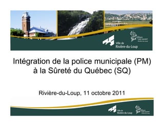 Intégration de la police municipale (PM)
      à la Sûreté du Québec (SQ)

       Rivière-du-Loup, 11 octobre 2011
 