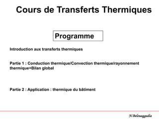 Introduction aux transferts thermiques
Partie 1 : Conduction thermique/Convection thermique/rayonnement
thermique+Bilan global
Partie 2 : Application : thermique du bâtiment
Programme
Cours de Transferts Thermiques
N.Belouaggadia
 