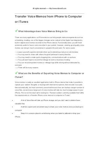 All rights reserved——http://www.vibosoft.com
Transfer Voice Memos from iPhone to Computer
or iTunes
What Advantage does Voice Memos Bring to Us
There are many applications on iPhone device can help people make arrangements such as
scheduling, meeting, one of the bigger changes we've noticed is that Apple has integrated a
built-in digital voice memos recorder in the iPhone device. Functionality-wise; you will find it
extremely useful to have a voice recorder in your pocket, however, creating good quality voice
memos can bring in much convenience in people's life and work. For some cases:
---> Leave yourself a quickie reminder when you're attending a lecture or job interview.
---> You may want to share with others the good professor's wacky theories.
---> You may need to create quick shopping lists, communications with co-workers
---> You just want hope to record the mileage for work or business meeting
---> You can record important memos or mileage logs while driving without distracted by
someone
---> There will be many reasons
What are the Benefits of Exporting Voice Memos to Computer or
iTunes?
Voice memos is really an excellent application built in iPhone device that make it possible to
capture your random thoughts or musings with internal microphone, then encode it as audio
files automatically, but most commonly concerned issue is how can backup a larger number of
voice files, as we know a large sum of voice memos will take too much storage space in your
iPhone, This is not the result we're looking for. The best solution currently available that fulfills
the requirements is a "transfer iPhone voice memos to computer or iTunes".
 A lot of Voice files will take up iPhone storage and you don't want to delete these
valuable files.
 It will be a quick and convenient way to share your voice memos once you backup to
computer
 Keep it in a secure place to avoid losing when you failed to jailbreak or drop your
iPhone.
 