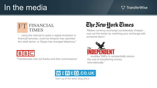 In the media

                                                                 “Makes currency exchange considerably cheaper…
                                                                 cuts out the banks by matching your exchange with
    “…using the internet to spark a digital revolution in
                                                                 someone else‟s”
    financial services, much as Amazon has upended
    the retail sector, or Skype has changed telephony.”




                                                                  “…enables SMEs to substantially reduce
   “Transferwise cuts out banks and their commissions”            the cost of transferring money
                                                                  internationally.”




                                     Start-up of the week (Aug 2012)
 