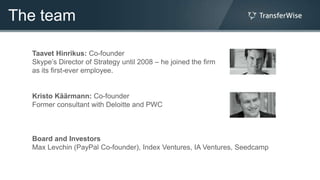The team

  Taavet Hinrikus: Co-founder
  Skype‟s Director of Strategy until 2008 – he joined the firm
  as its first-ever employee.


  Kristo Käärmann: Co-founder
  Former consultant with Deloitte and PWC



  Board and Investors
  Max Levchin (PayPal Co-founder), Index Ventures, IA Ventures, Seedcamp
 