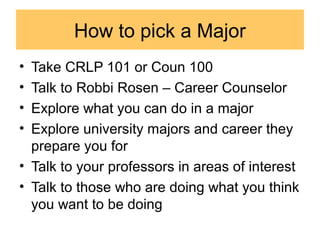 How to pick a Major
• Take CRLP 101 or Coun 100
• Talk to Robbi Rosen – Career Counselor
• Explore what you can do in a major
• Explore university majors and career they
prepare you for
• Talk to your professors in areas of interest
• Talk to those who are doing what you think
you want to be doing
 