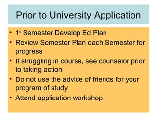 Prior to University Application
• 1st
Semester Develop Ed Plan
• Review Semester Plan each Semester for
progress
• If struggling in course, see counselor prior
to taking action
• Do not use the advice of friends for your
program of study
• Attend application workshop
 
