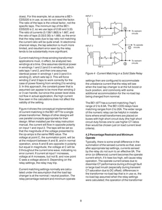 8
does). For this example, let us assume a BE1-
CDS220 is in use, so we do not need the factor.
The ratio of the taps is the critical factor, not the
specific taps. The minimum tap of the BE1-
CDS220 is 2, so we use taps of 2.00 and 3.33.
The ratio of currents (3.138/1.883) is 1.667, and
the ratio of taps (3.33/2.00) is 1.665, so the error
that the relay sees due to tap ratio not matching
the current ratio will be quite small. In electrome-
chanical relays, the tap selection is much more
limited, and resultant error seen by the relay
tends to be substantially more significant.
Currentmatchinginthreewindingtransformer
applications must, in effect, be analyzed two
windings at a time. One assumes identical power
in windings 1 and 2 (and 0 in winding 3), which
sets taps 1 and 2, and then one assumes
identical power in windings 1 and 3 (and 0 in
winding 2), which sets tap 3. This will force
winding 2 and 3 taps to work correctly for the
case of power flowing from winding 2 to winding
3. In this approach, the constant power that is
assumed can appear to be more than winding 2
or 3 can handle, but since this power level does
not flow in actual application, the high current
flow seen in the calculations does not affect the
validity of the setting.
Figure 4 shows the conceptual implementation
of current matching in the BE1-87T for a single
phase transformer. Relays of other designs will
use parallel concepts appropriate for their
design. When installed per the relay instruction
manual, the current will flow in opposite polarity
on input 1 and input 2. The taps will be set so
that the magnitude of the voltage presented to
the op-amps is the same RMS value. The
voltage at point C, the summation point, will be
at the midpoint between A and B, and in normal
operation, since A and B are opposite in polarity
but equal in magnitude, the voltage at C will be
0 throughout the current sine wave, indicating no
error current. If current at input 1 increases,
voltage at A increases, but not B, and now point
C sees a voltage above 0. Depending on the
relay settings, the relay may trip.
Current matching settings normally are calcu-
lated under the assumption that the load tap
changer is at the nominal / neutral position. The
relay percentage restraint and minimum operate
settings then are configured to accommodate
the unbalance current that the relay will see
when the load tap changer is at the full boost or
buck position, and commonly with some
additional accommodation for the no-load tap
being changed from nominal.
The BE1-87T has a current matching ("tap")
range of 2 to 8.9A. The BE1-CDS relays have
matching ranges from 2 to 20A. The wider range
of the numeric relay can be helpful in installa-
tions where small transformers are placed on
buses with high short circuit duty (the high short
circuit duty forces one to use higher CT ratios
than would be chosen just on load current level
criteria).
4.2 Percentage Restraint and Minimum
Operate
Typically, there is some small difference in the
summation of the sensed currents so that, even
after appropriate tap settings, currents sensed
by the relay do not sum to an effective 0A. The
error (or difference) current becomes the operate
current which, if it rises too high, will cause relay
operation. The operate current arises due to
dissimilar CT performance during a through fault
or large load inrush (especially during transient
CT saturation due to DC offset); differences in
the transformer no-load tap that is in use vs. the
no-load tap assumed when the relay settings
were calculated; the operation of the transformer
Figure 4 - Current Matching in a Solid State Relay
 