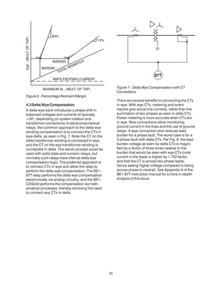 10
Figure 6 - Percentage Restraint Margin
4.3Delta/WyeCompensation
A delta wye bank introduces a phase shift in
balanced voltages and currents of typically
±30°, depending on system rotation and
transformerconnections.Inelectromechanical
relays, the common approach to the delta wye
winding compensation is to connect the CTs in
wye-delta, as seen in Fig. 7. Note the CT on the
delta transformer winding is connected in wye,
and the CT on the wye transformer winding is
connected in delta. The same concept could be
used with solid state and numeric relays, but
normally such relays have internal delta wye
compensation logic. The preferred approach is
to connect CTs in wye and allow the relay to
perform the delta wye compensation. The BE1-
87T relay performs the delta wye compensation
electronically via analog circuitry, and the BE1-
CDS2x0 performs the compensation via math-
ematical processes, thereby removing the need
to connect any CTs in delta.
Figure 7 - Delta Wye Compensation with CT
Connections
There are several benefits to connecting the CTs
in wye. With wye CTs, metering and event
reports give actual line currents, rather than the
summation of two phases as seen in delta CTs.
Power metering is more accurate when CTs are
in wye. Wye connections allow monitoring
ground current in the lines and the use of ground
relays. A wye connection also reduces lead
burden for a phase fault. The worst case is for a
3-phase fault with delta CTs. Per Fig. 8, the lead
burden voltage as seen by delta CTs is magni-
fied by a factor of three times relative to the
burden that would be seen with wye CTs (note
current in the leads is higher by 1.732 factor,
and that the CT is across two phase leads,
hence seeing higher voltage compared to being
across phase to neutral). See Appendix A of the
BE1-87T instruction manual for a more in-depth
analysis of this issue.
 