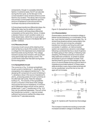 components, though in a possibly distorted
fashion. In extreme cases, the CT can saturate
during the first cycle, so the flat spot in the
current waveform never remains at the 0 current
level for any duration. The decay rate of succes-
sive primary-current peaks depends upon the
amount of resistance in the source and the
nonlinear inductance of the transformer.
In three phase transformer differential relays, the
differential relay has the ability to monitor
harmonic levels in all three phase differential
comparators at the same time; hence, it makes
a decision that an inrush condition exists on a
three phase basis, rather than on a per phase
basis. This feature is found in the Basler BE1-87T
andBE1-CDS2x0.
4.4.2RecoveryInrush
A recovery inrush occurs at the clearing of an
external fault as a result of the sudden increase
in voltage from the depressed and unbalanced
level that exists during the fault. This voltage
transient causes a flux transient, with accompa-
nying abnormally high exciting current. The
current level is less than that seen during trans-
formerenergization.
4.4.3SympatheticInrush
The current Ip in Fig. 15 shows sympathetic
inrush current in transformer T1
, resulting from the
energization of an adjacent transformer T2
. The
decaying DC component of current Ie flowing in
T2
develops a drop in the source impedance Rs
and Xs
, producing pulses of inrush current Ip on
the alternate half cycles. Note the delayed
buildup of Ip
. The severity of the sympathetic
inrush is a function of the level of DC voltage
drop across the source impedance. A common
set of differential relays should not be used to
protect both T1
and T2
transformers in Fig. 15 if
they can be switched separately. The sum of the
two transformer currents, Is
, may not contain
sufficient harmonics to restrain the relays once
transformerT1saturatesseverely.
Figure15-SympatheticInrush
4.4.4Overexcitation
Overexcitation results from excessive voltage or
below-normal frequency or a combination of the
two, such that the volts/Hz exceed rated. Fig. 16
shows three situations where overexcitation can
occur: short line and a long line unloaded
transformer condition and long line with load
connected. In addition, an interconnected
system can experience a dynamic overvoltage
following a protracted fault as a result of genera-
tor fields going to their ceiling or following load
shedding. All of these scenarios involve essen-
tially balanced conditions, so phase to phase
and phase to ground voltages increase. Sub-
stantial phase to ground overvoltages can also
occur on sound phases during a ground fault on
impedance grounded systems. In these cases,
delta windings or wye-ungrounded windings will
not be overexcited, since the line to line volt-
ages will not increase.
Figure 16 - Systems with Transformer Overvoltage
Risk
The increase in transformer exciting current with
increased excitation voltage is illustrated in the
14
 