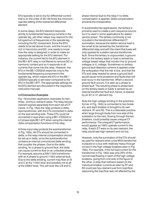 87U typically is set to trip for differential current
that is on the order of 30-100 times the minimum
operate setting of the restrained differential
element.
In some relays, the 87U element responds
strictly to fundamental frequency currents in the
operate leg, yet other relays may respond to the
full spectrum of frequencies in the operate leg,
including the DC component. Since the 87U
needs to be set above inrush, and the inrush is
rich in harmonics and DC, one needs to know
how the relay is designed in order to make an
appropriate setting for the 87U element. For
instance, the current fed to the 87U element in
the BE1-87T relay is not filtered to remove DC or
harmonic content and so it responds to all
currents that come into the relay. However, the
87U in the BE1-CDS2x0 responds only to the
fundamental frequency component in the
operate leg, which means the 87U in the BE1-
CDS2x0 typically is set lower compared to the
87U in the BE1-87T. The appropriate settings for
the 87U element are discussed in the respective
instructionmanuals.
4.6ConnectionExamples
Fig. 18 provides application examples for two-,
three-, and four-restraint cases. The relay derives
restraint signals separately from each set of CT
inputs. In Fig. 18(a) the relay protects a delta-
wye transformer, with the CTs connected in delta
on the wye-winding side. These CTs could be
connected in wye when using a BE1-CDS2x0 or
a 3 phase style BE1-87T when using the internal
delta compensation functions of the relay.
A three-input relay protects the autotransformer
in Fig. 18(b). All CTs should be connected in
delta, or the relay internal compensation should
be set up in delta, since the autotransformer
contains an internal unmonitored delta winding
that couples the phases. Due to the delta
winding, for a phase to ground fault, the delta
can cause current to flow on an unfaulted phase.
For example, assume a 230/115kV transformer
with an A phase to ground 115kV external fault.
Due to the delta winding, current may flow on B
and C at the 115kV level and possibly not at all
at the 230kV level. This will look like a B and C
phase internal fault to the relay if no delta
compensation is applied. Delta compensation
prevents the misoperation.
In autotransformer applications, the tertiary is
primarily used to create a zero sequence source,
but it is used in some applications for station
service power. The tertiary commonly is not
included in the transformer differential CT
summation, because the station service load is
too small to be sensed by the transformer
differential relay and with the intent that fuses will
only operate for a station service transformer
fault. Since the tertiary is ungrounded, a ground
fault on the tertiary leads or load is sensed by
voltage based relays that monitor line to ground
voltages or V0
voltage. Sometimes no tertiary
ground fault detection scheme is applied under
the anticipation that the risk is low, and that the
VTs and relay needed to sense a ground fault
would cause more problems and faults than will
ever occur in the transformer. When a second
ground fault occurs, it is seen as a phase to
phase fault. The resulting phase to phase fault
on the tertiary leads or loads is sensed as an
internal transformer fault and, hence, is cleared
by an 87 or 51 element trip.
Note the high voltage winding in the autotrans-
former in Fig. 18(b) is connected to two break-
ers, and each breaker is brought to its own
restraint, R1 and R2. This is a desirable practice
when large through-faults from one side of the
substation to the next, flowing through the two
breakers, could possibly cause unequal CT
performance.TheunequalCTperformance
would appear as 100% operate current to the
relay. If each CT were on its own restraint, the
relay would see high restraint and not trip.
However, only the summation of the CTs should
be used for restraint when a low MVA transformer
is placed on a bus with relatively heavy through
current in the high voltage breakers seen in Fig.
18(b). For example, if the full load current for the
transformer in Fig. 18(b) was only 20% of the
normal load flowing in each of the high voltage
breakers, going from one side of the figure to
the other, a relay that restrains based on the
individual breaker currents as seen by R1 and
R2 could see 5pu restraint just from load flow
(assuming the load flow was not affected by the
16
 