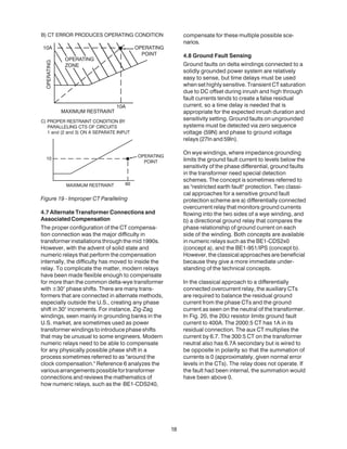 Figure 19 - Improper CT Paralleling
4.7 Alternate Transformer Connections and
AssociatedCompensation
The proper configuration of the CT compensa-
tion connection was the major difficulty in
transformer installations through the mid 1990s.
However, with the advent of solid state and
numeric relays that perform the compensation
internally, the difficulty has moved to inside the
relay. To complicate the matter, modern relays
have been made flexible enough to compensate
for more than the common delta-wye transformer
with ±30° phase shifts. There are many trans-
formers that are connected in alternate methods,
especially outside the U.S., creating any phase
shift in 30° increments. For instance, Zig-Zag
windings, seen mainly in grounding banks in the
U.S. market, are sometimes used as power
transformer windings to introduce phase shifts
that may be unusual to some engineers. Modern
numeric relays need to be able to compensate
for any physically possible phase shift in a
process sometimes referred to as "around the
clock compensation." Reference 6 analyzes the
variousarrangementspossiblefortransformer
connections and reviews the mathematics of
how numeric relays, such as the BE1-CDS240,
compensate for these multiple possible sce-
narios.
4.8 Ground Fault Sensing
Ground faults on delta windings connected to a
solidly grounded power system are relatively
easy to sense, but time delays must be used
when set highly sensitive. Transient CT saturation
due to DC offset during inrush and high through
fault currents tends to create a false residual
current, so a time delay is needed that is
appropriate for the expected inrush duration and
sensitivity setting. Ground faults on ungrounded
systems must be detected via zero sequence
voltage (59N) and phase to ground voltage
relays (27ln and 59ln).
On wye windings, where impedance grounding
limits the ground fault current to levels below the
sensitivity of the phase differential, ground faults
in the transformer need special detection
schemes. The concept is sometimes referred to
as "restricted earth fault" protection. Two classi-
cal approaches for a sensitive ground fault
protection scheme are a) differentially connected
overcurrent relay that monitors ground currents
flowing into the two sides of a wye winding, and
b) a directional ground relay that compares the
phase relationship of ground current on each
side of the winding. Both concepts are available
in numeric relays such as the BE1-CDS2x0
(concept a), and the BE1-951/IPS (concept b).
However, the classical approaches are beneficial
because they give a more immediate under-
standing of the technical concepts.
In the classical approach to a differentially
connected overcurrent relay, the auxiliary CTs
are required to balance the residual ground
current from the phase CTs and the ground
current as seen on the neutral of the transformer.
In Fig. 20, the 20Ω resistor limits ground fault
current to 400A. The 2000:5 CT has 1A in its
residual connection. The aux CT multiplies the
current by 6.7. The 300:5 CT on the transformer
neutral also has 6.7A secondary but is wired to
be opposite in polarity so that the summation of
currents is 0 (approximately, given normal error
levels in the CTs). The relay does not operate. If
the fault had been internal, the summation would
have been above 0.
18
 