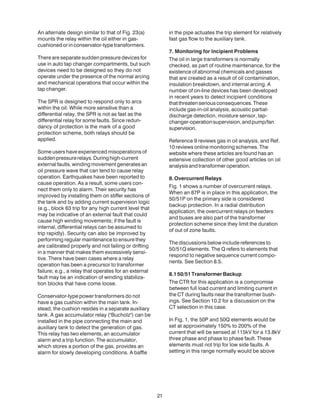 An alternate design similar to that of Fig. 23(a)
mounts the relay within the oil either in gas-
cushionedorinconservator-typetransformers.
There are separate sudden pressure devices for
use in auto tap changer compartments, but such
devices need to be designed so they do not
operate under the presence of the normal arcing
and mechanical operations that occur within the
tap changer.
The SPR is designed to respond only to arcs
within the oil. While more sensitive than a
differential relay, the SPR is not as fast as the
differential relay for some faults. Since redun-
dancy of protection is the mark of a good
protection scheme, both relays should be
applied.
Some users have experienced misoperations of
suddenpressurerelays.Duringhigh-current
external faults, winding movement generates an
oil pressure wave that can tend to cause relay
operation. Earthquakes have been reported to
cause operation. As a result, some users con-
nect them only to alarm. Their security has
improved by installing them on stiffer sections of
the tank and by adding current supervision logic
(e.g., block 63 trip for any high current level that
may be indicative of an external fault that could
cause high winding movements; if the fault is
internal, differential relays can be assumed to
trip rapidly). Security can also be improved by
performing regular maintenance to ensure they
are calibrated properly and not failing or drifting
in a manner that makes them excessively sensi-
tive. There have been cases where a relay
operation has been a precursor to transformer
failure; e.g., a relay that operates for an external
fault may be an indication of winding stabiliza-
tion blocks that have come loose.
Conservator-type power transformers do not
have a gas cushion within the main tank. In-
stead, the cushion resides in a separate auxiliary
tank. A gas accumulator relay ("Bucholz") can be
installed in the pipe connecting the main and
auxiliary tank to detect the generation of gas.
This relay has two elements, an accumulator
alarm and a trip function. The accumulator,
which stores a portion of the gas, provides an
alarm for slowly developing conditions. A baffle
in the pipe actuates the trip element for relatively
fast gas flow to the auxiliary tank.
7. Monitoring for Incipient Problems
The oil in large transformers is normally
checked, as part of routine maintenance, for the
existence of abnormal chemicals and gasses
that are created as a result of oil contamination,
insulation breakdown, and internal arcing. A
number of on-line devices has been developed
in recent years to detect incipient conditions
thatthreatenseriousconsequences.These
include gas-in-oil analysis, acoustic partial-
discharge detection, moisture sensor, tap-
changer-operationsupervision,andpump/fan
supervision.
Reference 9 reviews gas in oil analysis, and Ref.
10 reviews online monitoring schemes. The
website where these articles are found has an
extensive collection of other good articles on oil
analysisandtransformeroperation.
8.OvercurrentRelays
Fig. 1 shows a number of overcurrent relays.
When an 87P is in place in this application, the
50/51P on the primary side is considered
backup protection. In a radial distribution
application, the overcurrent relays on feeders
and buses are also part of the transformer
protection scheme since they limit the duration
of out of zone faults.
The discussions below include references to
50/51Q elements. The Q refers to elements that
respond to negative sequence current compo-
nents. See Section 8.5.
8.150/51TransformerBackup
The CTR for this application is a compromise
between full load current and limiting current in
the CT during faults near the transformer bush-
ings. See Section 10.2 for a discussion on the
CT selection in this case.
In Fig. 1, the 50P and 50Q elements would be
set at approximately 150% to 200% of the
current that will be sensed at 115kV for a 13.8kV
three phase and phase to phase fault. These
elements must not trip for low side faults. A
setting in this range normally would be above
21
 