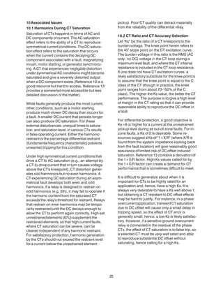 10AssociatedIssues
10.1 Harmonics During CT Saturation
Saturation of CTs happens in terms of AC and
DC components of current. The AC saturation
effect refers to the ability of a CT to reproduce
symmetrical current conditions. The DC satura-
tion effect refers to the saturation that occurs
when the current contains the decaying DC
component associated with a fault, magnetizing
inrush, motor starting, or generator synchroniz-
ing. A CT that experiences negligible distortion
under symmetrical AC conditions might become
saturated and give a severely distorted output
when a DC component exists (Reference 12 is a
good resource but hard to access. Reference 13
provides a somewhat more accessible but less
detailed discussion of the matter).
While faults generally produce the most current,
other conditions, such as a motor starting,
produce much slower DC decay than occurs for
a fault. A smaller DC current that persists longer
can also produce DC saturation. For these
external disturbances, unequal times to satura-
tion, and saturation level, in various CTs results
in false operating current. Either the harmonic-
restraint or the percentage differential restraint
(fundamentalfrequencycharacteristic)prevents
unwanted tripping for this condition.
Under high symmetrical current conditions that
drive a CT to AC saturation (e.g., an attempt by
a CT to drive current that in turn causes voltage
above the CT's kneepoint), CT distortion gener-
ates odd harmonics but no even harmonics. A
CT experiencing DC saturation during an asym-
metrical fault develops both even and odd
harmonics. If a relay is designed to restrain on
odd harmonics (e.g. 5th), it may fail to operate if
the harmonic content from the saturated CT
exceeds the relay's threshold for restraint. Relays
that restrain on even harmonics may be tempo-
rarily restrained until the DC decays enough to
allow the CT to perform again correctly. High-set
unrestrainedelements(87U)supplementthe
restrained elements, so that high current faults,
where CT saturation can be severe, can be
cleared independent of any harmonic restraint.
For satisfactory protection, harmonic generation
by the CTs should not exceed the restraint level
for a current below the unrestrained element
pickup. Poor CT quality can detract materially
from the reliability of the differential relay.
10.2 CT Ratio and CT Accuracy Selection
Let "Ks" be the ratio of a CT kneepoint to the
burden voltage. The knee point herein refers to
the 45° slope point on the CT excitation curve.
The burden voltage in this ratio is the RMS (AC
only, no DC) voltage in the CT loop during a
maximum level fault, and where the CT internal
resistance is included in the CT loop resistance.
If one does not have CT excitation curves, a
likely satisfactory substitute for the knee point is
to assume that the knee point is equal to the C
class of the CT (though in practice, the knee
point ranges from about 70-150% of the C
class). The higher the Ks value, the better the CT
performance. The purpose is to give a high level
of margin in the CT rating so that it can provide
reasonable ability to reproduce the DC offset in
a fault.
For differential protection, a good objective is
Ks=8 or higher for a current at the unrestrained
pickup level during all out-of-zone faults. For in-
zone faults, a Ks of 2 is desirable. Some re-
sources suggest a Ks of "1+X/R" (where X/R is
found from the system impedance looking back
from the fault location) will give reasonably good
assurance of limited risk of DC offset induced
saturation. Reference 13 contains a derivation of
the 1+X/R factor. High Ks values called for by
the 1+X/R factor can create a demand for CT
performance that is sometimes difficult to meet.
It is difficult to generalize about when it is
important for CTs to be highly rated for an
application and, hence, have a high Ks. It is
always very desirable to have a Ks well above 1,
but obtaining a CT resistant to DC offset effects
may be hard to justify. For instance, in a phase
overcurrent application, transient CT saturation
due to DC offset will cause only a small delay in
tripping speed, so the effect of CT error is
generally small; hence, a low Ks is likely satisfac-
tory. However, if a sensitive ground overcurrent
relay is connected in the residual of the phase
CTs, the effect of CT saturation is to false trip, so
a selected CT must be very well rated and able
to reproduce substantial DC offset without
saturating, hence calling for a high Ks.
25
 