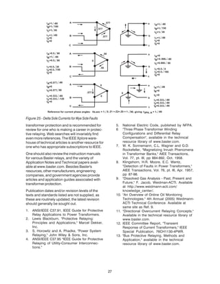 transformer protection and is recommended for
review for one who is making a career in protec-
tive relaying. Web searches will invariably find
even more references. The IEEE Xplore ware-
house of technical articles is another resource for
one who has appropriate subscriptions to IEEE.
One should also review the instruction manuals
for various Basler relays, and the variety of
Application Notes and Technical papers avail-
able at www.basler.com. Besides Basler's
resources,othermanufacturers,engineering
companies, and government agencies provide
articles and application guides associated with
transformerprotection.
Publication dates and/or revision levels of the
texts and standards listed are not supplied, as
these are routinely updated; the latest revision
should generally be sought out.
1. ANSI/IEEE C37.91, IEEE Guide for Protective
Relay Applications to Power Transformers.
2. Lewis Blackburn, "Protective Relaying:
Principles and Applications," Marcel Dekker,
Inc.
3. S. Horowitz and A. Phadke, "Power System
Relaying," John Wiley & Sons, Inc.
4. ANSI/IEEE C37.95 "IEEE Guide for Protective
Relaying of Utility-Consumer Interconnec-
tions."
5. National Electric Code, published by NFPA.
6 "Three Phase Transformer Winding
Configurations and Differential Relay
Compensation", available in the technical
resource library of www.basler.com.
7. W. K. Sonnemann, C.L. Wagner and G.D.
Rockefeller, "Magnetizing Inrush Phenomena
in Transformer Banks," AIEE Transactions,
Vol. 77, pt. III, pp 884-892, Oct. 1958.
8. Klingshorn, H.R. Moore, E.C. Wentz,
"Detection of Faults in Power Transformers,"
AIEE Transactions, Vol. 76, pt. III, Apr. 1957,
pp 87-98.
9. "Dissolved Gas Analysis - Past, Present and
Future," F. Jacob, Weidman-ACTI. Available
at http://www.weidmann-acti.com/
knowledge_center/.
10. "An Overview of Online Oil Monitoring
Technologies." 4th Annual (2005) Weidmann-
ACTI Technical Conference. Available at
same site as Ref. 9.
11. "Directional Overcurrent Relaying Concepts."
Available in the technical resource library of
www.basler.com.
12. IEEE Committee Report, "Transient
Response of Current Transformers," IEEE
Special Publication, 76CH1130-4PWR.
13. "Bus Protective Relaying, Methods and
Application," available in the technical
resource library of www.basler.com.
Figure 25 - Delta Side Currents for Wye Side Faults
27
 