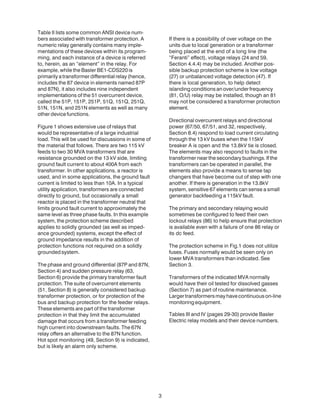 3
Table II lists some common ANSI device num-
bers associated with transformer protection. A
numeric relay generally contains many imple-
mentations of these devices within its program-
ming, and each instance of a device is referred
to, herein, as an “element” in the relay. For
example, while the Basler BE1-CDS220 is
primarily a transformer differential relay (hence,
includes the 87 device in elements named 87P
and 87N), it also includes nine independent
implementations of the 51 overcurrent device,
called the 51P, 151P, 251P, 51Q, 151Q, 251Q,
51N, 151N, and 251N elements as well as many
other device functions.
Figure 1 shows extensive use of relays that
would be representative of a large industrial
load. This will be used for discussions in some of
the material that follows. There are two 115 kV
feeds to two 30 MVA transformers that are
resistance grounded on the 13 kV side, limiting
ground fault current to about 400A from each
transformer. In other applications, a reactor is
used, and in some applications, the ground fault
current is limited to less than 10A. In a typical
utility application, transformers are connected
directly to ground, but occasionally a small
reactor is placed in the transformer neutral that
limits ground fault current to approximately the
same level as three phase faults. In this example
system, the protection scheme described
applies to solidly grounded (as well as imped-
ance grounded) systems, except the effect of
ground impedance results in the addition of
protection functions not required on a solidly
groundedsystem.
The phase and ground differential (87P and 87N,
Section 4) and sudden pressure relay (63,
Section 6) provide the primary transformer fault
protection. The suite of overcurrent elements
(51, Section 8) is generally considered backup
transformer protection, or for protection of the
bus and backup protection for the feeder relays.
These elements are part of the transformer
protection in that they limit the accumulated
damage that occurs from a transformer feeding
high current into downstream faults. The 67N
relay offers an alternative to the 87N function.
Hot spot monitoring (49, Section 9) is indicated,
but is likely an alarm only scheme.
If there is a possibility of over voltage on the
units due to local generation or a transformer
being placed at the end of a long line (the
“Feranti” effect), voltage relays (24 and 59,
Section 4.4.4) may be included. Another pos-
sible backup protection scheme is low voltage
(27) or unbalanced voltage detection (47). If
there is local generation, to help detect
islanding conditions an over/under frequency
(81, O/U) relay may be installed, though an 81
may not be considered a transformer protection
element.
Directional overcurrent relays and directional
power (67/50, 67/51, and 32, respectively,
Section 8.4) respond to load current circulating
through the 13 kV buses when the 115kV
breaker A is open and the 13.8kV tie is closed.
The elements may also respond to faults in the
transformer near the secondary bushings. If the
transformers can be operated in parallel, the
elements also provide a means to sense tap
changers that have become out of step with one
another. If there is generation in the 13.8kV
system, sensitive 67 elements can sense a small
generator backfeeding a 115kV fault.
The primary and secondary relaying would
sometimes be configured to feed their own
lockout relays (86) to help ensure that protection
is available even with a failure of one 86 relay or
its dc feed.
The protection scheme in Fig.1 does not utilize
fuses. Fuses normally would be seen only on
lower MVA transformers than indicated. See
Section 3.
Transformers of the indicated MVA normally
would have their oil tested for dissolved gasses
(Section 7) as part of routine maintenance.
Largertransformersmayhavecontinuouson-line
monitoringequipment.
Tables III and IV (pages 29-30) provide Basler
Electric relay models and their device numbers.
 