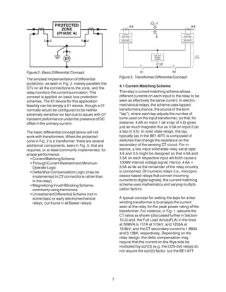 7
Figure 2 - Basic Differential Concept
The simplest implementation of differential
protection, as seen in Fig. 2, merely parallels the
CTs on all the connections to the zone, and the
relay monitors the current summation. This
concept is applied on basic bus protection
schemes. The 87 device for this application
feasibly can be simply a 51 device, though a 51
normally would be configured to be neither
extremely sensitive nor fast due to issues with CT
transient performance under the presence of DC
offset in the primary current.
The basic differential concept above will not
work with transformers. When the protected
zone in Fig. 2 is a transformer, there are several
additional components, seen in Fig. 3, that are
required, or at least commonly implemented, for
properperformance:
•CurrentMatchingScheme
•ThroughCurrentRestraintandMinimum
Operate Logic
•Delta/Wye Compensation Logic (may be
implemented in CT connections rather than
in the relay)
•MagnetizingInrushBlockingScheme,
commonlyusingharmonics
•UnrestrainedDifferentialScheme(notin
some basic or early electromechanical
relays, but found in all Basler relays)
Figure3-TransformerDifferentialConcept
4.1 Current Matching Scheme
The relay’s current matching scheme allows
different currents on each input to the relay to be
seen as effectively the same current. In electro-
mechanical relays, the scheme uses tapped
transformers (hence, the source of the term
“tap”), where each tap adjusts the number of
turns used on the input transformer, so that, for
instance, 4.6A on input 1 (at a tap of 4.6) gives
just as much magnetic flux as 3.5A on input 2 (at
a tap of 3.5). In solid state relays, the tap,
typically (as in the BE1-87T) is composed of
switches that change the resistance on the
secondary of the sensing CT circuit. For in-
stance, a two input solid state relay set at taps
4.6 and 3.5 might be designed so that 4.6A and
3.5A on each respective input will both cause a
100MV internal voltage signal. Hence, 4.6A =
3.5A as far as the remainder of the relay circuitry
is concerned. On numeric relays (i.e., micropro-
cessor based relays that convert incoming
currents to digital signals), the current matching
scheme uses mathematics and varying multipli-
cation factors.
A typical concept for setting the taps for a two
winding transformer is to analyze the current
seen at the relay for the peak power rating of the
transformer. For instance, in Fig. 1, assume the
CT ratios as shown (discussed further in Section
10.2) and, the Full Load Amps(FLA) in the lines
at 30MVA is 151A at 115kV, and 1255A at
13.8kV, and the CT secondary current is 1.883A
and 3.138A, respectively. Depending on the
relay design, the delta compensation may
require that the current on the Wye side be
multiplied by sqrt(3) (e.g. the CDS-2x0 relays do
not require the sqrt(3) factor, but the BE1-87T
 