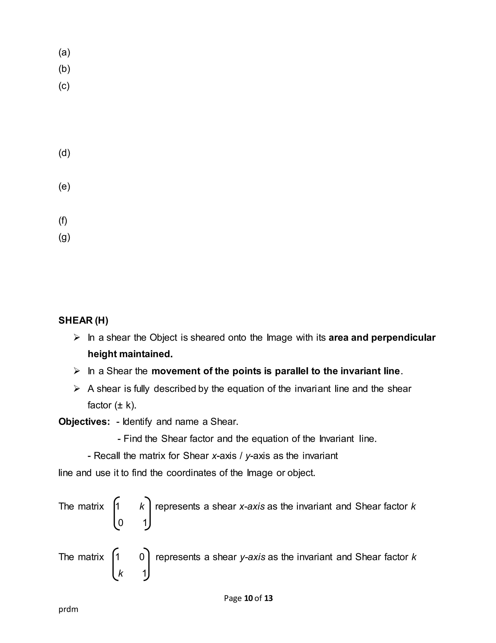 Page 10 of 13
prdm
(a)
(b)
(c)
(d)
(e)
(f)
(g)
SHEAR (H)
 In a shear the Object is sheared onto the Image with its area and perpendicular
height maintained.
 In a Shear the movement of the points is parallel to the invariant line.
 A shear is fully described by the equation of the invariant line and the shear
factor (± k).
Objectives: - Identify and name a Shear.
- Find the Shear factor and the equation of the Invariant line.
- Recall the matrix for Shear x-axis / y-axis as the invariant
line and use it to find the coordinates of the Image or object.
The matrix 1 k represents a shear x-axis as the invariant and Shear factor k
0 1
The matrix 1 0 represents a shear y-axis as the invariant and Shear factor k
k 1
 