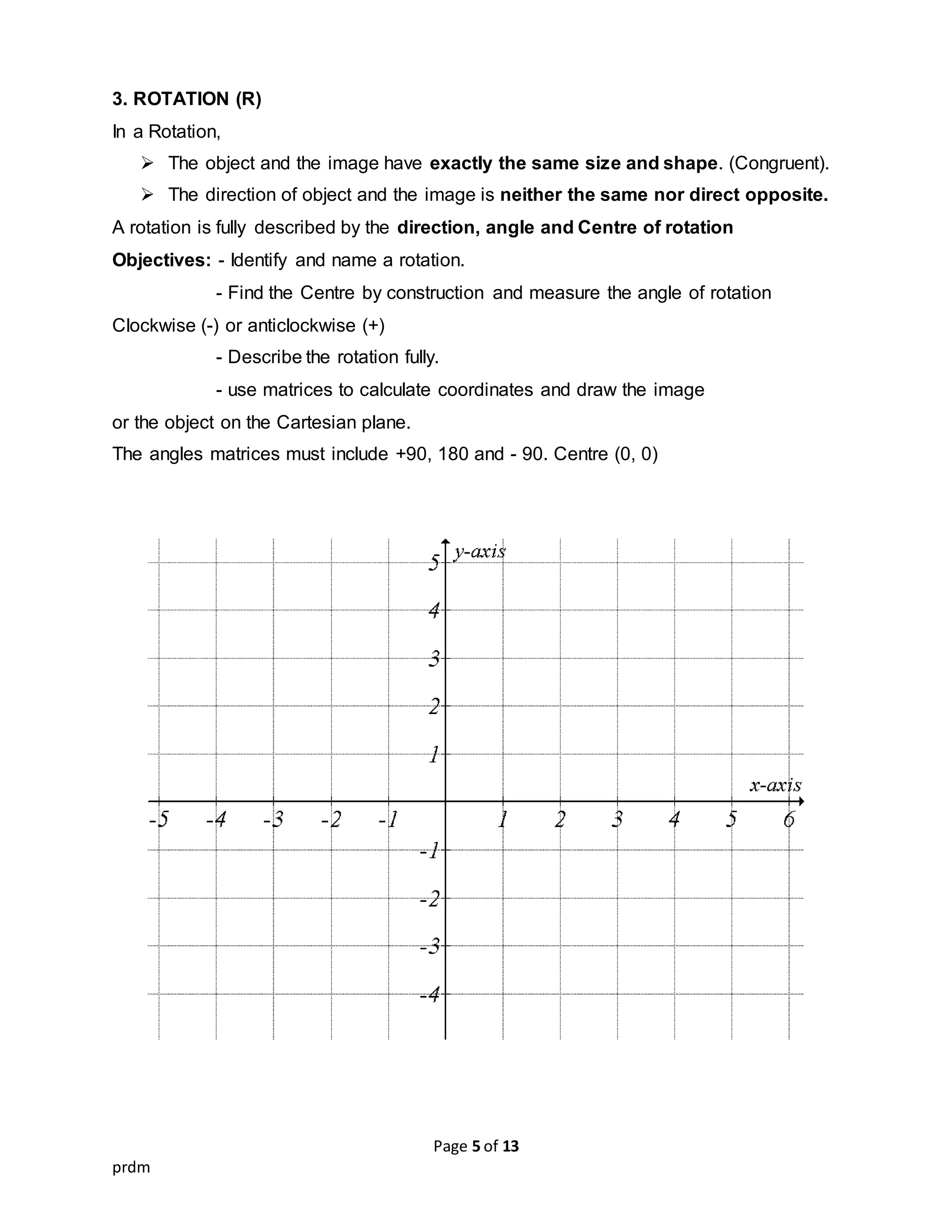 Page 5 of 13
prdm
3. ROTATION (R)
In a Rotation,
 The object and the image have exactly the same size and shape. (Congruent).
 The direction of object and the image is neither the same nor direct opposite.
A rotation is fully described by the direction, angle and Centre of rotation
Objectives: - Identify and name a rotation.
- Find the Centre by construction and measure the angle of rotation
Clockwise (-) or anticlockwise (+)
- Describe the rotation fully.
- use matrices to calculate coordinates and draw the image
or the object on the Cartesian plane.
The angles matrices must include +90, 180 and - 90. Centre (0, 0)
 