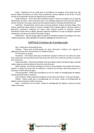 Araçá - Substância em pó usada para se transfigurar em qualquer coisa desde essa não
possua aspecto bruxolesco ou trouxa. Possui aparência cinzenta, idêntica ao pó de flú. É muito
rara de ser encontrada e há poucos registros de sua utilização.
       Poção Pollissuco - Se for bem feita transforma quem o toma em qualquer ser do qual foi
obtido parte do corpo – não é necessário picar o ser utilizado, pedaços de unha e fios de cabelo já
servem. Somente é ensinada a alunos de nível superior devido a restrições do Ministério da
       Guelricho - Os guelrrichos servem para os bruxos poderem respirar de baixo d’água. Para
utilizar o guelricho, basta coloca-lo na boca, mastigar forte e depois engoli-lo. Quando usamos o
guelrricho, acontecem mudanças em nosso corpo. Nascem guelras no pescoço, crescem
membranas verdes entre os dedos, aparecem algumas nadadeiras e os pés se alongam e ganham
membranas. Isso para uma melhor locomoção na água.
       Polytrichum – Tipo de musgo mágico produtor de substância capaz de transfigurar em seres
e objetos pequenos. www.rpghogwarts.org www.rpghogwarts.forumeiros.com

                        CAPÍTULO 2:Feitiços de Transfiguração
      Avis - Feitiço para conjuração de aves.
      Ichthyes - Feitiço para transformação em peixe. Pronuncie o feitiço e em seguida no
objeto/animal que ele se transformará. Ex: Ichthyes Concha!
      PS: Pronuncia-se íquities.
      Feraverttu – Este feitiço serve para transformar qualquer animal em um cálice de cristal.
Para realizarmos ele, precisamos tocar levemente três vezes com a ponta da varinha no animal e
dizer Feraverttu.
      Cabeça-de-bolha – Este feitiço também serve para poder respirar de baixo da água. Quando
usado, surge uma enorme bolha em torno do rosto do bruxo.
      Meio-Tubarão – Este feitiço transfigura o bruxo em meio tubarão. Uma espécie de Homem-
tubarão. A cabeça fica como a de um tubarão e o corpo de um humano. Serve para respirar e se
locomover melhor dentro da água.
      Conraua gonliath - feitiço para transfigurar-se em rã. Usado na transfiguração de objetos,
animais de porte médio e humanos.
      Cycas revoluta - feitiço capaz de transfigurar em parentes mais idosos – avós, por exemplo.
      Felidae - Feitiço usado para a transfiguração em um felino. Usado na transfiguração de
objetos, animais de porte médio e humanos.
      Arbus - transformar-se em árvore. Usado na transfiguração de objetos, animais de porte
médio e humanos




                                  Hogwarts School-House Cup
 