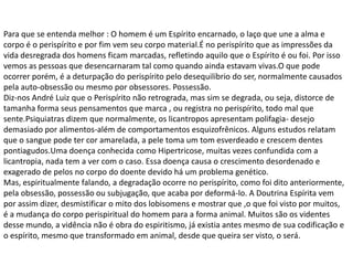 Para que se entenda melhor : O homem é um Espírito encarnado, o laço que une a alma e
corpo é o perispírito e por fim vem seu corpo material.É no perispírito que as impressões da
vida desregrada dos homens ficam marcadas, refletindo aquilo que o Espírito é ou foi. Por isso
vemos as pessoas que desencarnaram tal como quando ainda estavam vivas.O que pode
ocorrer porém, é a deturpação do perispírito pelo desequilíbrio do ser, normalmente causados
pela auto-obsessão ou mesmo por obsessores. Possessão.
Diz-nos André Luiz que o Perispírito não retrograda, mas sim se degrada, ou seja, distorce de
tamanha forma seus pensamentos que marca , ou registra no perispírito, todo mal que
sente.Psiquiatras dizem que normalmente, os licantropos apresentam polifagia- desejo
demasiado por alimentos-além de comportamentos esquizofrênicos. Alguns estudos relatam
que o sangue pode ter cor amarelada, a pele toma um tom esverdeado e crescem dentes
pontiagudos.Uma doença conhecida como Hipertricose, muitas vezes confundida com a
licantropia, nada tem a ver com o caso. Essa doença causa o crescimento desordenado e
exagerado de pelos no corpo do doente devido há um problema genético.
Mas, espiritualmente falando, a degradação ocorre no perispírito, como foi dito anteriormente,
pela obsessão, possessão ou subjugação, que acaba por deformá-lo. A Doutrina Espírita vem
por assim dizer, desmistificar o mito dos lobisomens e mostrar que ,o que foi visto por muitos,
é a mudança do corpo perispiritual do homem para a forma animal. Muitos são os videntes
desse mundo, a vidência não é obra do espiritismo, já existia antes mesmo de sua codificação e
o espírito, mesmo que transformado em animal, desde que queira ser visto, o será.
 
