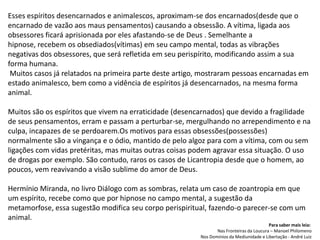 Esses espíritos desencarnados e animalescos, aproximam-se dos encarnados(desde que o
encarnado de vazão aos maus pensamentos) causando a obsessão. A vítima, ligada aos
obsessores ficará aprisionada por eles afastando-se de Deus . Semelhante a
hipnose, recebem os obsediados(vítimas) em seu campo mental, todas as vibrações
negativas dos obsessores, que será refletida em seu perispírito, modificando assim a sua
forma humana.
Muitos casos já relatados na primeira parte deste artigo, mostraram pessoas encarnadas em
estado animalesco, bem como a vidência de espíritos já desencarnados, na mesma forma
animal.
Muitos são os espíritos que vivem na erraticidade (desencarnados) que devido a fragilidade
de seus pensamentos, erram e passam a perturbar-se, mergulhando no arrependimento e na
culpa, incapazes de se perdoarem.Os motivos para essas obsessões(possessões)
normalmente são a vingança e o ódio, mantido de pelo algoz para com a vítima, com ou sem
ligações com vidas pretéritas, mas muitas outras coisas podem agravar essa situação. O uso
de drogas por exemplo. São contudo, raros os casos de Licantropia desde que o homem, ao
poucos, vem reavivando a visão sublime do amor de Deus.
Hermínio Miranda, no livro Diálogo com as sombras, relata um caso de zoantropia em que
um espírito, recebe como que por hipnose no campo mental, a sugestão da
metamorfose, essa sugestão modifica seu corpo perispiritual, fazendo-o parecer-se com um
animal.
Para saber mais leia:
Nas Fronteiras da Loucura – Manoel Philomeno
Nos Domínios da Mediunidade e Libertação - André Luiz
 