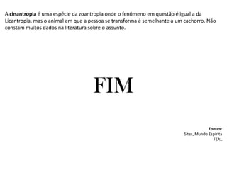 A cinantropia é uma espécie da zoantropia onde o fenômeno em questão é igual a da
Licantropia, mas o animal em que a pessoa se transforma é semelhante a um cachorro. Não
constam muitos dados na literatura sobre o assunto.
FIM
Fontes:
Sites, Mundo Espírita
FEAL
 