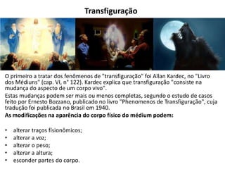 Transfiguração
O primeiro a tratar dos fenômenos de "transfiguração" foi Allan Kardec, no "Livro
dos Médiuns" (cap. VI, n° 122). Kardec explica que transfiguração "consiste na
mudança do aspecto de um corpo vivo".
Estas mudanças podem ser mais ou menos completas, segundo o estudo de casos
feito por Ernesto Bozzano, publicado no livro "Phenomenos de Transfiguração", cuja
tradução foi publicada no Brasil em 1940.
As modificações na aparência do corpo físico do médium podem:
• alterar traços físionômicos;
• alterar a voz;
• alterar o peso;
• alterar a altura;
• esconder partes do corpo.
 