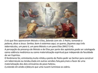E eis que lhes apareceram Moisés e Elias, falando com ele. E Pedro, tomando a
palavra, disse a Jesus: Senhor, bom é estarmos aqui; se queres, façamos aqui três
tabernáculos, um para ti, um para Moisés e um para Elias (Mt17:3-4).
A percepção da presença de Moisés e de Elias,por parte dos apóstolos,pode ser catalogada
como vidência mediúnica ou como materialização espiritual,que independe da faculdade
de ver Espíritos.
O fenômeno foi, entretanto,muito nítido,a ponto de Pedro pedir ao Senhor para construir
um tabernáculo ou tenda,citada em outras versões.Fala,pois,mais a favor de uma
materialização dos dois emissários do povo hebreu.
E,estando ele ainda a falar,eis que uma nuvem luminosa os cobriu.
 