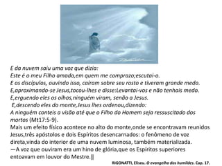 E da nuvem saiu uma voz que dizia:
Este é o meu Filho amado,em quem me comprazo;escutai-o.
E os discípulos, ouvindo isso, caíram sobre seu rosto e tiveram grande medo.
E,aproximando-se Jesus,tocou-lhes e disse:Levantai-vos e não tenhais medo.
E,erguendo eles os olhos,ninguém viram, senão a Jesus.
E,descendo eles do monte,Jesus lhes ordenou,dizendo:
A ninguém conteis a visão até que o Filho do Homem seja ressuscitado dos
mortos (Mt17:5-9).
Mais um efeito físico acontece no alto do monte,onde se encontravam reunidos
Jesus,três apóstolos e dois Espíritos desencarnados: o fenômeno de voz
direta,vinda do interior de uma nuvem luminosa, também materializada.
―A voz que ouviram era um hino de glória,que os Espíritos superiores
entoavam em louvor do Mestre.‖
RIGONATTI, Eliseu. O evangelho dos humildes. Cap. 17.
 
