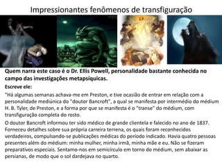 Impressionantes fenômenos de transfiguração
Quem narra este caso é o Dr. Ellis Powell, personalidade bastante conhecida no
campo das investigações metapsíquicas.
Escreve ele:
"Há algumas semanas achava-me em Preston, e tive ocasião de entrar em relação com a
personalidade mediúnica do "doutor Bancroft", a qual se manifesta por intermédio do médium
H. B. Tyler, de Preston, e a forma por que se manifesta é o "transe" do médium, com
transfiguração completa do rosto.
O doutor Bancroft informou ter sido médico de grande clientela e falecido no ano de 1837.
Forneceu detalhes sobre sua própria carreira terrena, os quais foram reconhecidos
verdadeiros, compulsando-se publicações médicas do período indicado. Havia quatro pessoas
presentes além do médium: minha mulher, minha irmã, minha mãe e eu. Não se fizeram
preparativos especiais. Sentamo-nos em semicírculo em torno do médium, sem abaixar as
persianas, de modo que o sol dardejava no quarto.
 