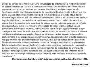 Depois de cerca de dez minutos de uma conversação de ordem geral, o médium deu sinais
de passar ao estado de "transe" e com isto assistimos a um fenômeno extraordinário: no
espaço de três ou quatro minutos seu rosto se transformou a tal ponto que, se não
houvesse assistido por inteiro ao processo de transfiguração, observando-a de perto e em
plena luz, não o teria mais reconhecido pelo mesmo indivíduo. Ocorrido isto, o doutor
Bancroft beijou as mãos das três senhoras com educada cortesia do século décimo oitavo, e
logo depois iniciou o seu trabalho de médico consultado. Tive o cuidado de nada dizer
acerca dos sintomas de minha moléstia e da sua presumida natureza, pois que ele próprio
descreveria tudo, e com isso me poria em situação de poder julgar se estava ou não
plenamente informado a respeito. Tomou-me uma das mãos por alguns instantes, e logo
começou a descrever, de modo exatíssimo,extraordinário, os sintomas do meu mal, que me
mantinham sob viva preocupação. Depois me dirigiu perguntas, as quais subentendiam
conhecimento a meu respeito que ninguém no mundo podia saber. Em seguida, assegurou-
me que em mim não existiam moléstias orgânicas, mas que se tratava de uma desordem
funcional acentuada, que descreveu em termos de fisiologia. Depois ditou as prescrições.
Tal consulta de além-túmulo não foi só grandemente benéfica a minha saúde, mas revelou-
se extremamente interessante como exemplo magnífico da capacidade de um "espírito-
curador" para diagnosticar e descrever não só o significado preciso dos sintomas de um
mal, mas as causas originárias dos próprios sintomas, sem a mínima indicação da parte do
consulente...“
Phenomenos de Transfiguração", cuja tradução foi publicada no Brasil em 1940.
Ernesto Bozzano
 