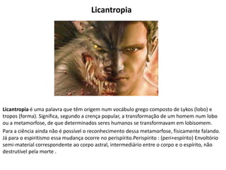 Licantropia
Licantropia é uma palavra que têm origem num vocábulo grego composto de Lykos (lobo) e
tropos (forma). Significa, segundo a crença popular, a transformação de um homem num lobo
ou a metamorfose, de que determinados seres humanos se transformavam em lobisomem.
Para a ciência ainda não é possível o reconhecimento dessa metamorfose, fisicamente falando.
Já para o espiritismo essa mudança ocorre no perispírito.Perispírito : (peri+espírito) Envoltório
semi-material correspondente ao corpo astral, intermediário entre o corpo e o espírito, não
destrutível pela morte .
 