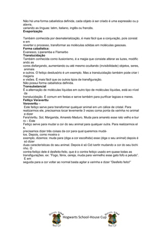 Não há uma forma cabalística definida, cada objeto à ser criado é uma expressão ou p
alavra,
variando as línguas: latim, italiano, inglês ou francês.
Evaporização

Também conhecida por desmaterialização, é mais fácil que a conjuração, pois consist
e em
reverter o processo, transformar as moléculas sólidas em moléculas gasosas.
Forma cabalística:
Evanesco, Liperamba e Flamarbo
Translucidação
Também conhecida como ilusionismo, é a magia que consiste alterar as luzes, modific
ando as
cores disfarçando, aumentando ou até mesmo ocultando (invisibilidade) objetos, seres,
 animais
e outros. O feitiço desilusório é um exemplo. Mas a translucidação também pode criar i
magens
e visões. É mais fácil que os outros tipos de transfiguração.
Não possui forma cabalística definida.
Transubstancial
É a alternação de moléculas líquidas em outro tipo de moléculas líquidas, está ao nível
 da
translucidação. É comum em festas e serve também para purificar lagoas e mares.
Feitiço Veraverttu
Veraverttu –
 Este feitiço serve para transformar qualquer animal em um cálice de cristal. Para
realizarmos ele, precisamos tocar levemente 3 vezes coma ponta da varinha no animal
 e dizer
FeraVerttu. Sol, Margarida, Amarelo Maduro, Muda para amarelo esse rato velho e bur
ro – Este
Feitiço serve para mudar a cor do seu animal para qualquer outra. Para realizarmos el
e,
precisamos dizer três coisas da cor para qual queremos mudá-
los. Depois, como mostra o
exemplo, dizemos: muda para (diga a cor escolhida) esse (diga o seu animal) depois é
 só dizer
duas características do seu animal. Depois é só Cid ivertir mudando a cor do seu bichi
nho. O
contra-feitiço dele é desfeito-feito, que é o contra feitiço usado em quase todas as
transfigurações. ex: “Fogo, fénix, cereja, muda para vermelho esse gato fofo e peludo”.
 E em
seguida para a cor voltar ao normal basta agitar a varinha e dizer “Desfeito feito!”




                             Hogwarts School-House Cup
 