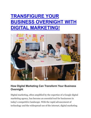TRANSFIGURE YOUR
BUSINESS OVERNIGHT WITH
DIGITAL MARKETING!
How Digital Marketing Can Transform Your Business
Overnight
Digital marketing, often amplified by the expertise of a Google digital
marketing agency, has become an essential tool for businesses in
today’s competitive landscape. With the rapid advancement of
technology and the widespread use of the internet, digital marketing
 