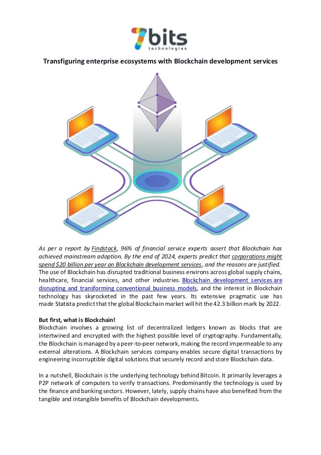 Transfiguring enterprise ecosystems with Blockchain development services
As per a report by Findstack, 96% of financial service experts assert that Blockchain has
achieved mainstream adoption. By the end of 2024, experts predict that corporations might
spend $20 billion per year on Blockchain development services, and the reasons are justified.
The use of Blockchain has disrupted traditional business environs across global supply chains,
healthcare, financial services, and other industries. Blockchain development services are
disrupting and transforming conventional business models, and the interest in Blockchain
technology has skyrocketed in the past few years. Its extensive pragmatic use has
made Statista predict that the global Blockchain market will hit the 42.3 billion mark by 2022.
But first, what is Blockchain!
Blockchain involves a growing list of decentralized ledgers known as blocks that are
intertwined and encrypted with the highest possible level of cryptography. Fundamentally,
the Blockchain is managed by a peer-to-peer network, making the record impermeable to any
external alterations. A Blockchain services company enables secure digital transactions by
engineering incorruptible digital solutions that securely record and store Blockchain data.
In a nutshell, Blockchain is the underlying technology behind Bitcoin. It primarily leverages a
P2P network of computers to verify transactions. Predominantly the technology is used by
the finance and banking sectors. However, lately, supply chains have also benefited from the
tangible and intangible benefits of Blockchain developments.
 