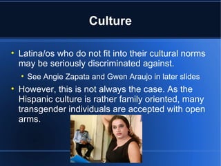 Culture Latina/os who do not fit into their cultural norms may be seriously discriminated against.  See Angie Zapata and Gwen Araujo in later slides However, this is not always the case. As the Hispanic culture is rather family oriented, many transgender individuals are accepted with open arms.  