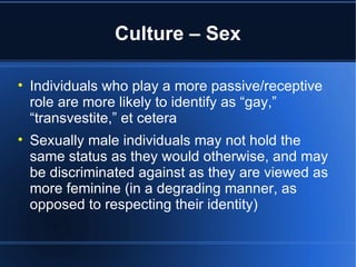 Culture – Sex Individuals who play a more passive/receptive role are more likely to identify as “gay,” “transvestite,” et cetera  Sexually male individuals may not hold the same status as they would otherwise, and may be discriminated against as they are viewed as more feminine (in a degrading manner, as opposed to respecting their identity) 