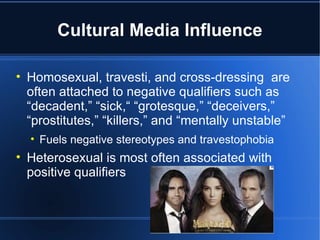Cultural Media Influence Homosexual, travesti, and cross-dressing  are often attached to negative qualifiers such as “decadent,” “sick,“ “grotesque,” “deceivers,” “prostitutes,” “killers,” and “mentally unstable” Fuels negative stereotypes and travestophobia Heterosexual is most often associated with positive qualifiers 