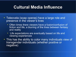 Cultural Media Influence Teleovela (soap operas) have a large role and presence in the viewer’s lives Often times there viewers have a fusion/confusion of fiction and life, a blurring of the lines between fantasy and reality Life expectations are eventually based on life and viewing experiences This has the ability to color many individuals view of transgender individuals (whether positive or negative) 