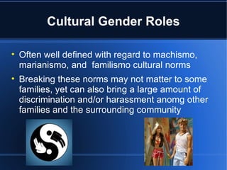 Cultural Gender Roles Often well defined with regard to machismo, marianismo, and  familismo cultural norms Breaking these norms may not matter to some families, yet can also bring a large amount of discrimination and/or harassment anomg other families and the surrounding community 