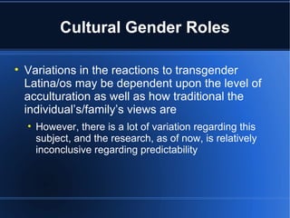 Cultural Gender Roles Variations in the reactions to transgender Latina/os may be dependent upon the level of acculturation as well as how traditional the individual’s/family’s views are However, there is a lot of variation regarding this subject, and the research, as of now, is relatively inconclusive regarding predictability 