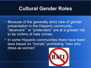 Cultural Gender Roles Because of the generally strict view of gender presentation in the Hispanic community, “deceivers”  or “pretenders” are at a greater risk to be victims of hate crimes.  In some Hispanic communities there have been laws based on “morals” prohibiting “men who dress as women” 