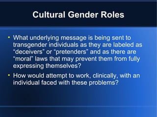 Cultural Gender Roles What underlying message is being sent to transgender individuals as they are labeled as “deceivers” or “pretenders” and as there are “moral” laws that may prevent them from fully expressing themselves? How would attempt to work, clinically, with an individual faced with these problems? 