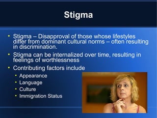 Stigma Stigma – Disapproval of those whose lifestyles differ from dominant cultural norms – often resulting in discrimination.  Stigma can be internalized over time, resulting in feelings of worthlessness  Contributing factors include  Appearance  Language Culture Immigration Status 