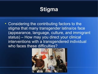 Stigma Considering the contributing factors to the stigma that many transgender latina/os face (appearance, language, culture, and immigrant status) – How may you direct your clinical interventions with a transgendered individual who faces these difficulties? 