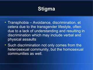 Stigma Transphobia – Avoidance, discrimination, et cetera due to the transgender lifestyle, often due to a lack of understanding and resulting in discrimination which may include verbal and physical assaults Such discrimination not only comes from the heterosexual community, but the homosexual communities as well.  