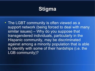 Stigma The LGBT community is often viewed as a support network (being forced to deal with many similar issues) – Why do you suppose that transgendered individuals, particularly in the Hispanic community, may be discriminated against among a minority population that is able to identify with some of their hardships (i.e. the LGB community)? 