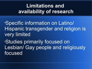 Limitations and  availability of research Specific information on Latino/ Hispanic transgender and religion is very limited Studies primarily focused on Lesbian/ Gay people and religiously focused 