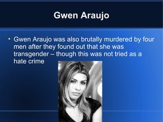 Gwen Araujo Gwen Araujo was also brutally murdered by four men after they found out that she was transgender – though this was not tried as a hate crime 